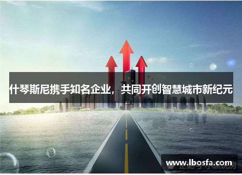 什琴斯尼携手知名企业，共同开创智慧城市新纪元