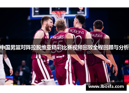 中国男篮对阵拉脱维亚精彩比赛视频回放全程回顾与分析